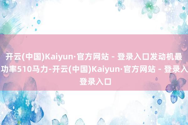 开云(中国)Kaiyun·官方网站 - 登录入口发动机最大功率510马力-开云(中国)Kaiyun·官方网站 - 登录入口