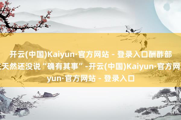 开云(中国)Kaiyun·官方网站 - 登录入口酬酢部发言东说念主天然还没说“确有其事”-开云(中国)Kaiyun·官方网站 - 登录入口