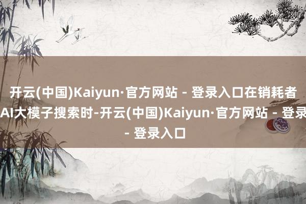 开云(中国)Kaiyun·官方网站 - 登录入口在销耗者使用AI大模子搜索时-开云(中国)Kaiyun·官方网站 - 登录入口