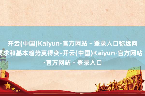开云(中国)Kaiyun·官方网站 - 登录入口弥远向好的复古要求和基本趋势莫得变-开云(中国)Kaiyun·官方网站 - 登录入口