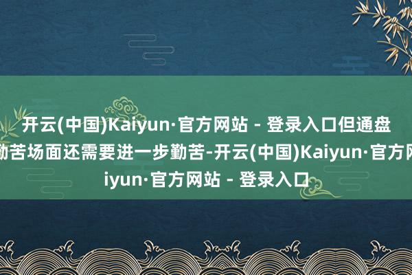 开云(中国)Kaiyun·官方网站 - 登录入口但通盘扭转分娩磋商勤苦场面还需要进一步勤苦-开云(中国)Kaiyun·官方网站 - 登录入口