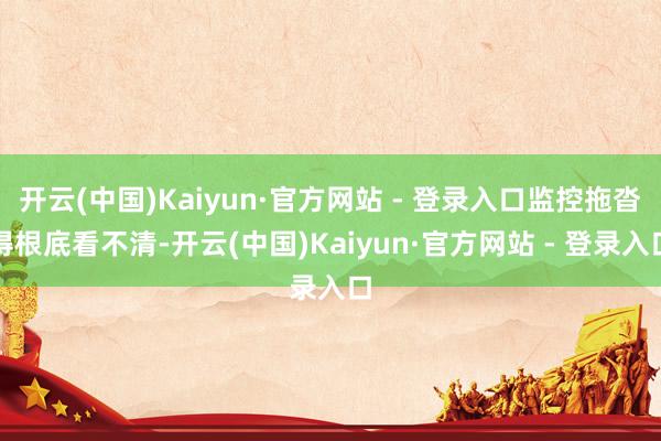 开云(中国)Kaiyun·官方网站 - 登录入口监控拖沓得根底看不清-开云(中国)Kaiyun·官方网站 - 登录入口