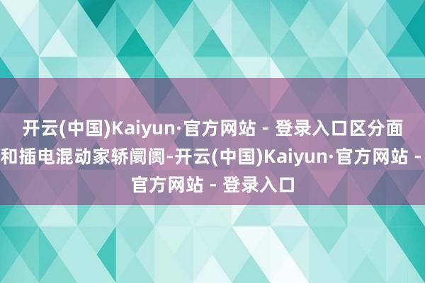 开云(中国)Kaiyun·官方网站 - 登录入口区分面向燃油车和插电混动家轿阛阓-开云(中国)Kaiyun·官方网站 - 登录入口
