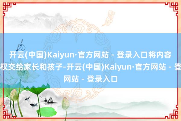 开云(中国)Kaiyun·官方网站 - 登录入口将内容的遴荐权交给家长和孩子-开云(中国)Kaiyun·官方网站 - 登录入口