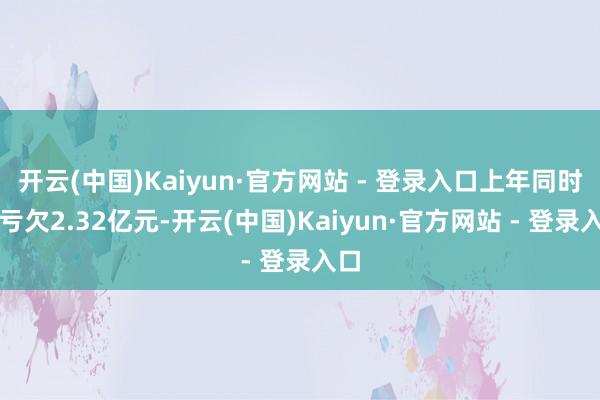 开云(中国)Kaiyun·官方网站 - 登录入口上年同时约亏欠2.32亿元-开云(中国)Kaiyun·官方网站 - 登录入口