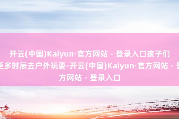 开云(中国)Kaiyun·官方网站 - 登录入口孩子们不错有更多时辰去户外玩耍-开云(中国)Kaiyun·官方网站 - 登录入口