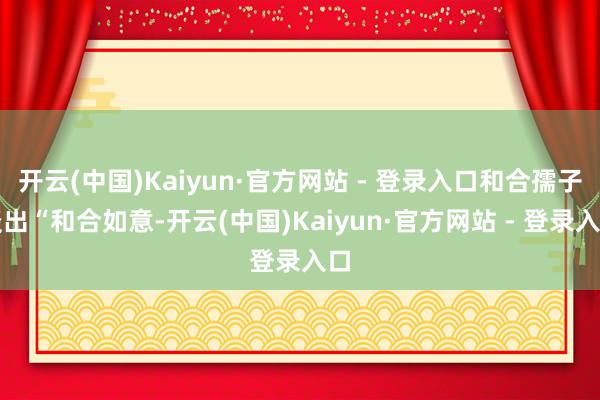 开云(中国)Kaiyun·官方网站 - 登录入口和合孺子谈出“和合如意-开云(中国)Kaiyun·官方网站 - 登录入口