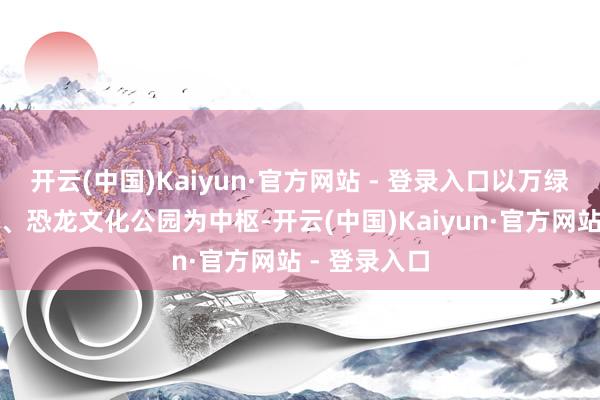 开云(中国)Kaiyun·官方网站 - 登录入口以万绿湖、镜花缘、恐龙文化公园为中枢-开云(中国)Kaiyun·官方网站 - 登录入口