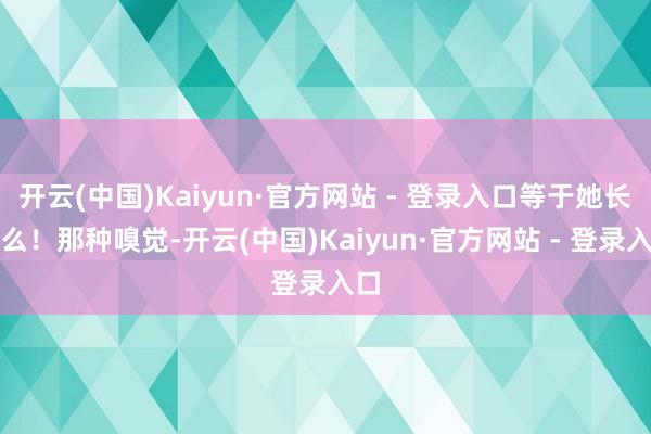 开云(中国)Kaiyun·官方网站 - 登录入口等于她长这么!那种嗅觉-开云(中国)Kaiyun·官方网站 - 登录入口