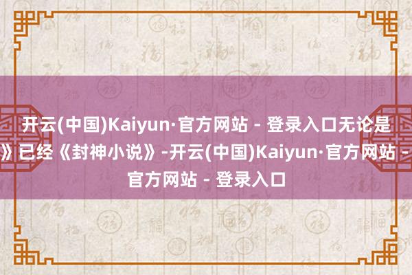 开云(中国)Kaiyun·官方网站 - 登录入口无论是《西纪行》已经《封神小说》-开云(中国)Kaiyun·官方网站 - 登录入口