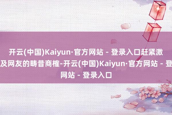 开云(中国)Kaiyun·官方网站 - 登录入口赶紧激发粉丝及网友的畴昔商榷-开云(中国)Kaiyun·官方网站 - 登录入口