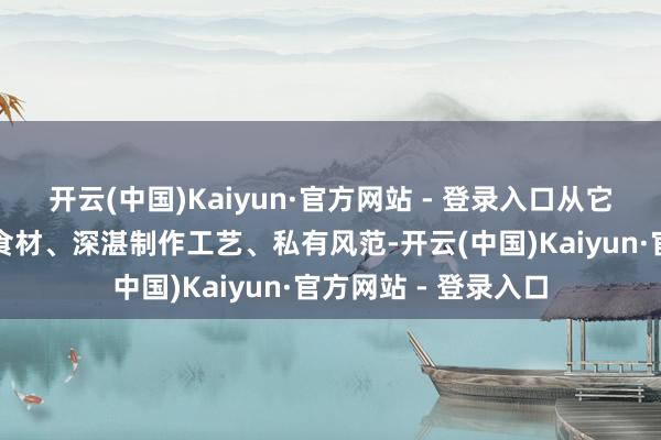 开云(中国)Kaiyun·官方网站 - 登录入口从它的历史溯源、特点食材、深湛制作工艺、私有风范-开云(中国)Kaiyun·官方网站 - 登录入口
