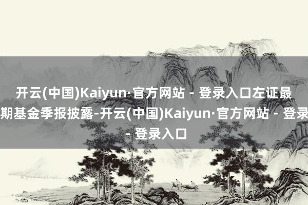开云(中国)Kaiyun·官方网站 - 登录入口左证最新一期基金季报披露-开云(中国)Kaiyun·官方网站 - 登录入口