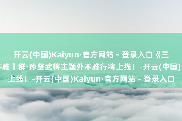 开云(中国)Kaiyun·官方网站 - 登录入口《三国：谋定宇宙》武将外不雅丨群·孙坚武将主题外不雅行将上线！-开云(中国)Kaiyun·官方网站 - 登录入口