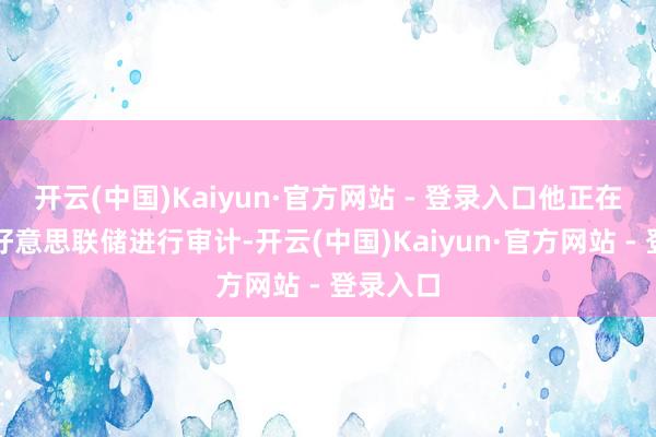 开云(中国)Kaiyun·官方网站 - 登录入口他正在沟通对好意思联储进行审计-开云(中国)Kaiyun·官方网站 - 登录入口