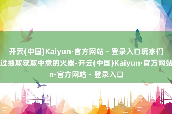 开云(中国)Kaiyun·官方网站 - 登录入口玩家们也有机解析过抽取获取中意的火器-开云(中国)Kaiyun·官方网站 - 登录入口