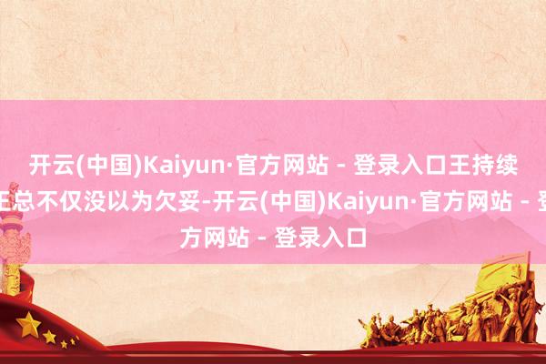 开云(中国)Kaiyun·官方网站 - 登录入口王持续饰演的王总不仅没以为欠妥-开云(中国)Kaiyun·官方网站 - 登录入口