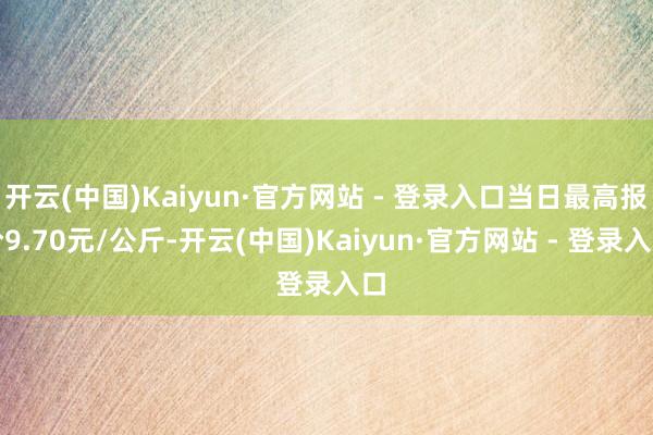 开云(中国)Kaiyun·官方网站 - 登录入口当日最高报价9.70元/公斤-开云(中国)Kaiyun·官方网站 - 登录入口