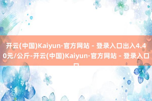 开云(中国)Kaiyun·官方网站 - 登录入口出入4.40元/公斤-开云(中国)Kaiyun·官方网站 - 登录入口