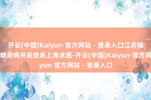 开云(中国)Kaiyun·官方网站 - 登录入口江苏镇江的王女士因糖尿病并发症来上海求医-开云(中国)Kaiyun·官方网站 - 登录入口