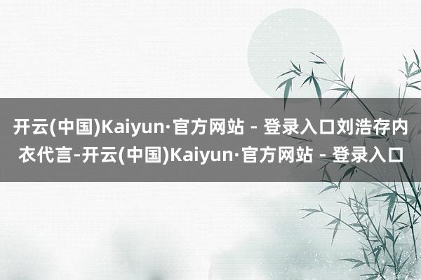 开云(中国)Kaiyun·官方网站 - 登录入口刘浩存内衣代言-开云(中国)Kaiyun·官方网站 - 登录入口
