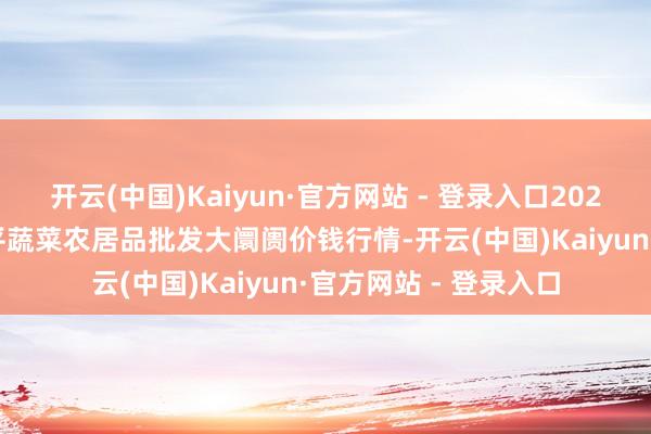开云(中国)Kaiyun·官方网站 - 登录入口2025年2月28日江西乐平蔬菜农居品批发大阛阓价钱行情-开云(中国)Kaiyun·官方网站 - 登录入口