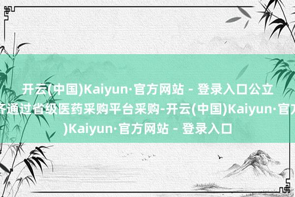 开云(中国)Kaiyun·官方网站 - 登录入口公立病院使用的药品齐通过省级医药采购平台采购-开云(中国)Kaiyun·官方网站 - 登录入口