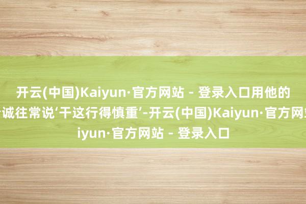 开云(中国)Kaiyun·官方网站 - 登录入口用他的话说：“赵老诚往常说‘干这行得慎重’-开云(中国)Kaiyun·官方网站 - 登录入口
