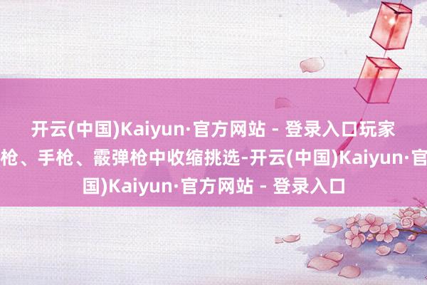 开云(中国)Kaiyun·官方网站 - 登录入口玩家不错从步枪、冲锋枪、手枪、霰弹枪中收缩挑选-开云(中国)Kaiyun·官方网站 - 登录入口