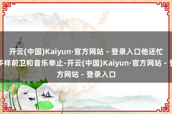 开云(中国)Kaiyun·官方网站 - 登录入口他还忙着干涉多样前卫和音乐举止-开云(中国)Kaiyun·官方网站 - 登录入口