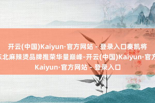 开云(中国)Kaiyun·官方网站 - 登录入口奏凯将“刘文祥”这个东北麻辣烫品牌推荣华量巅峰-开云(中国)Kaiyun·官方网站 - 登录入口