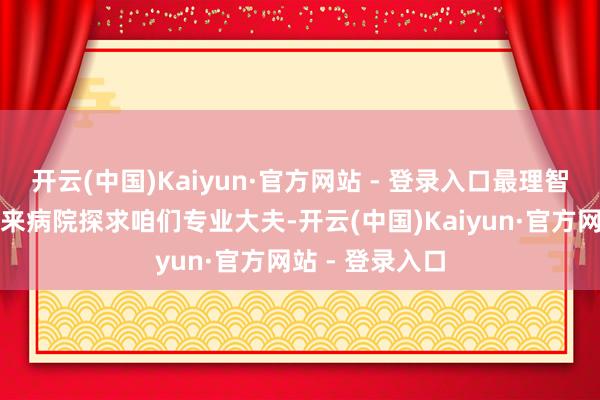 开云(中国)Kaiyun·官方网站 - 登录入口最理智的作念法等于来病院探求咱们专业大夫-开云(中国)Kaiyun·官方网站 - 登录入口