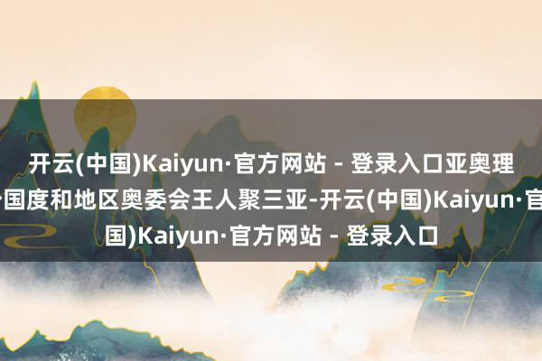 开云(中国)Kaiyun·官方网站 - 登录入口亚奥理事会很欣喜与45个国度和地区奥委会王人聚三亚-开云(中国)Kaiyun·官方网站 - 登录入口
