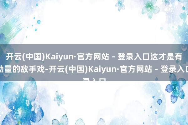 开云(中国)Kaiyun·官方网站 - 登录入口这才是有劲量的敌手戏-开云(中国)Kaiyun·官方网站 - 登录入口