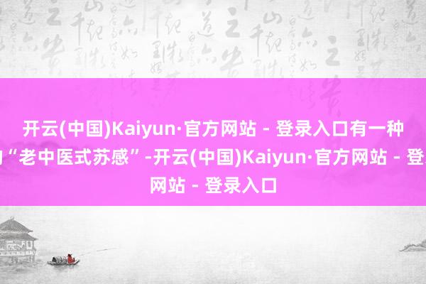 开云(中国)Kaiyun·官方网站 - 登录入口有一种特有的“老中医式苏感”-开云(中国)Kaiyun·官方网站 - 登录入口