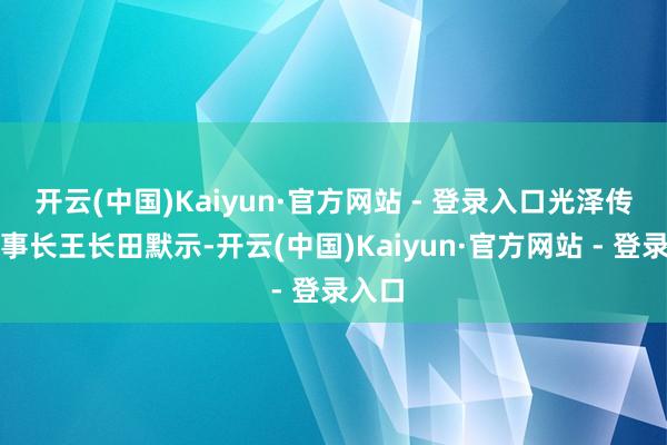 开云(中国)Kaiyun·官方网站 - 登录入口光泽传媒董事长王长田默示-开云(中国)Kaiyun·官方网站 - 登录入口