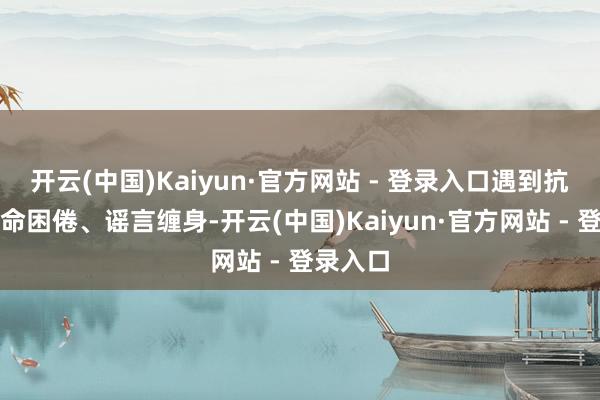 开云(中国)Kaiyun·官方网站 - 登录入口遇到抗击、活命困倦、谣言缠身-开云(中国)Kaiyun·官方网站 - 登录入口