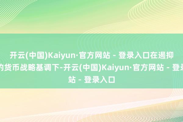 开云(中国)Kaiyun·官方网站 - 登录入口在遏抑宽松的货币战略基调下-开云(中国)Kaiyun·官方网站 - 登录入口