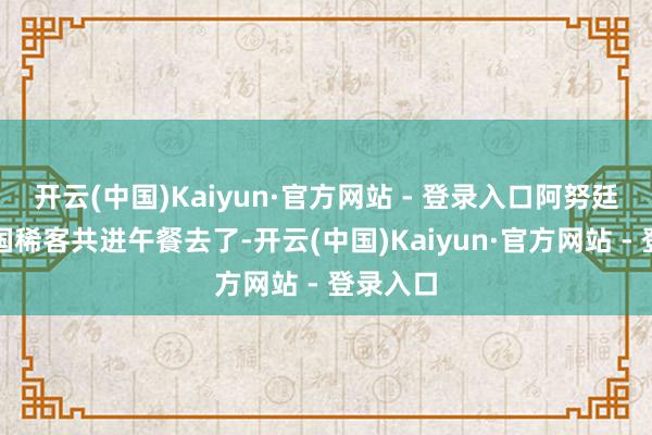 开云(中国)Kaiyun·官方网站 - 登录入口阿努廷载着中国稀客共进午餐去了-开云(中国)Kaiyun·官方网站 - 登录入口