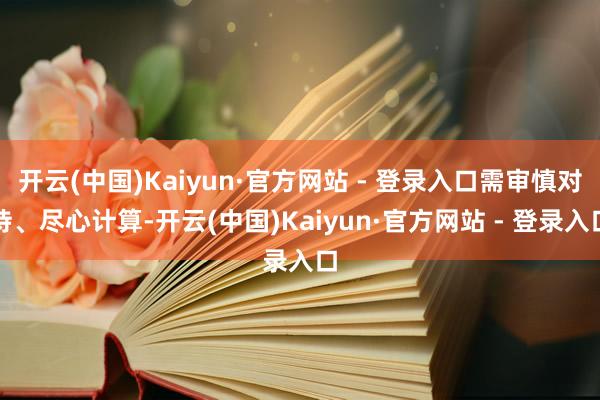 开云(中国)Kaiyun·官方网站 - 登录入口需审慎对待、尽心计算-开云(中国)Kaiyun·官方网站 - 登录入口