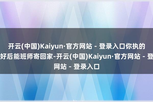 开云(中国)Kaiyun·官方网站 - 登录入口你执的杯子烧好后能班师寄回家-开云(中国)Kaiyun·官方网站 - 登录入口