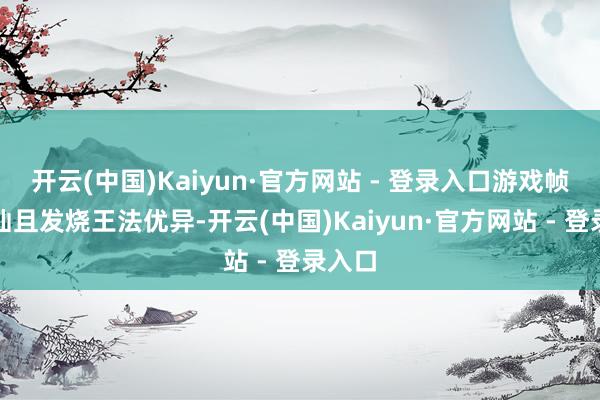 开云(中国)Kaiyun·官方网站 - 登录入口游戏帧率褂讪且发烧王法优异-开云(中国)Kaiyun·官方网站 - 登录入口