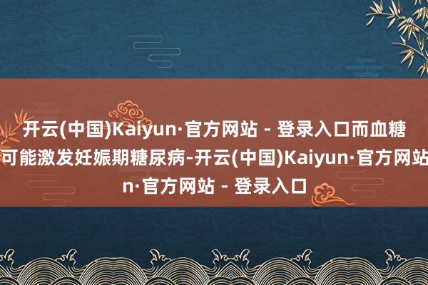 开云(中国)Kaiyun·官方网站 - 登录入口而血糖水平过高则可能激发妊娠期糖尿病-开云(中国)Kaiyun·官方网站 - 登录入口