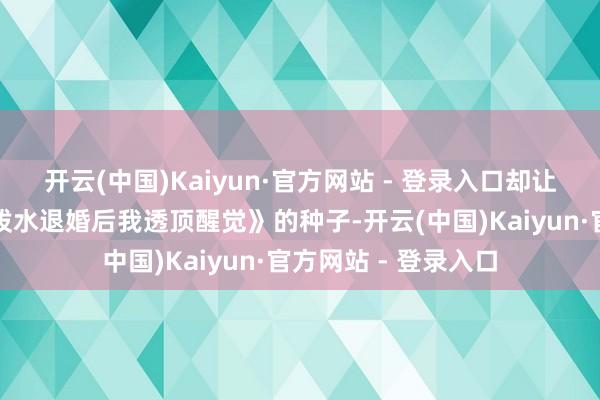 开云(中国)Kaiyun·官方网站 - 登录入口却让不雅众了了看见《泼水退婚后我透顶醒觉》的种子-开云(中国)Kaiyun·官方网站 - 登录入口