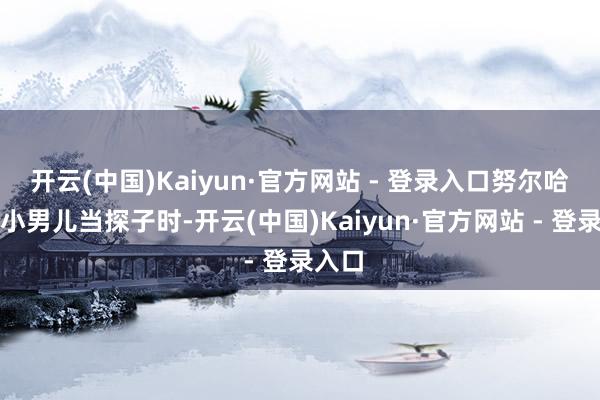 开云(中国)Kaiyun·官方网站 - 登录入口努尔哈赤用小男儿当探子时-开云(中国)Kaiyun·官方网站 - 登录入口