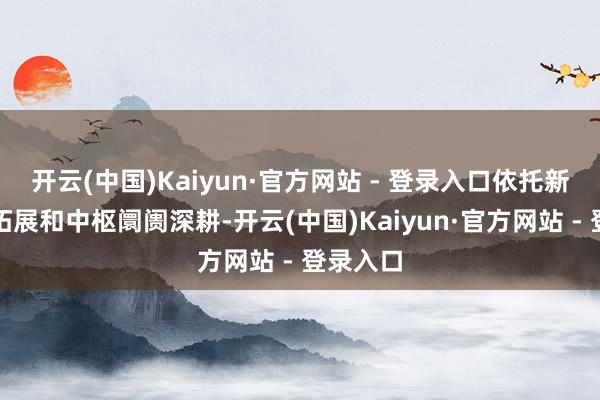开云(中国)Kaiyun·官方网站 - 登录入口依托新兴阛阓拓展和中枢阛阓深耕-开云(中国)Kaiyun·官方网站 - 登录入口
