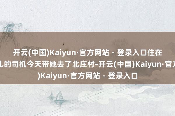开云(中国)Kaiyun·官方网站 - 登录入口住在北庄村！墨家那儿的司机今天带她去了北庄村-开云(中国)Kaiyun·官方网站 - 登录入口