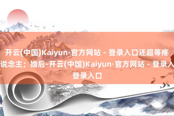 开云(中国)Kaiyun·官方网站 - 登录入口还超等疼东说念主；婚后-开云(中国)Kaiyun·官方网站 - 登录入口