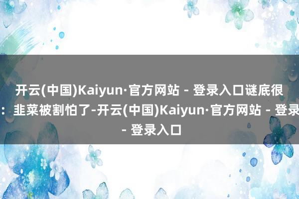 开云(中国)Kaiyun·官方网站 - 登录入口谜底很浅薄：韭菜被割怕了-开云(中国)Kaiyun·官方网站 - 登录入口