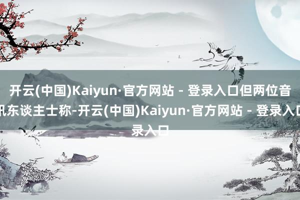 开云(中国)Kaiyun·官方网站 - 登录入口但两位音讯东谈主士称-开云(中国)Kaiyun·官方网站 - 登录入口